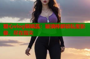 糖心vlog锅锅酱：玻璃棒解锁私密影像，尽在指尖