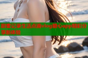 甜蜜记录生活点滴vlog糖心app精彩分享新体验