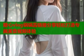 糖心vlog锅锅酱链接分享轻松打造专属美食视频体验