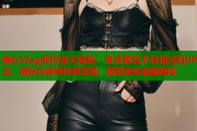 糖心Vlog创作者大揭秘：盘点那些不容错过的UP主，精彩内容等你来发现，解锁更多甜蜜瞬间