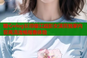糖心vlog长得像江疏影女演员独家内容高清流畅观看体验