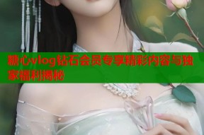 糖心vlog钻石会员专享精彩内容与独家福利揭秘