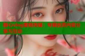 糖心vlog蜜桃传媒：专属优质内容分享与互动
