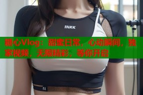糖心Vlog：甜蜜日常，心动瞬间，独家视频，无限精彩，等你开启