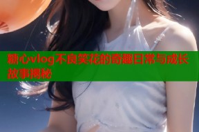 糖心vlog不良笑花的奇趣日常与成长故事揭秘
