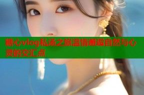 糖心vlog私汤之旅温情邂逅自然与心灵的交汇点