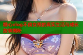 糖心vlog不良女孩的真实生活与成长故事揭秘