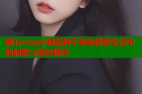糖心vlog小桃酱种子带你探索生活中的甜蜜与美好瞬间