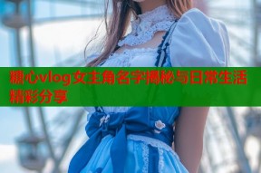 糖心vlog女主角名字揭秘与日常生活精彩分享