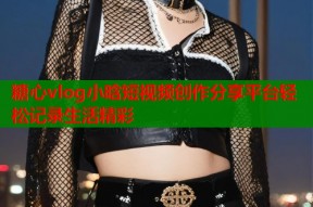 糖心vlog小晗短视频创作分享平台轻松记录生活精彩