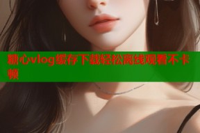 糖心vlog缓存下载轻松离线观看不卡顿
