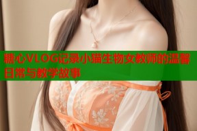 糖心VLOG记录小猫生物女教师的温馨日常与教学故事