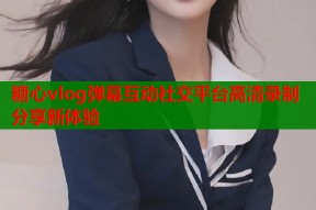 糖心vlog弹幕互动社交平台高清录制分享新体验