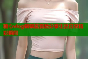糖心vlog锅锅酱露脸分享生活日常精彩瞬间