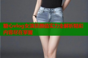 糖心vlog女演员颜值实力全解析精彩内容尽在掌握