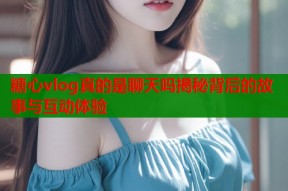 糖心vlog真的是聊天吗揭秘背后的故事与互动体验