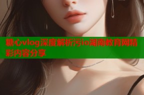 糖心vlog深度解析污io湖南教育网精彩内容分享