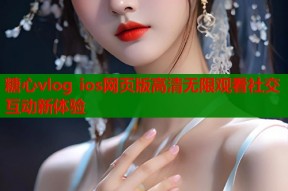 糖心vlog ios网页版高清无限观看社交互动新体验