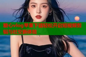 糖心vlog苹果下载轻松开启短视频剪辑与社交新体验