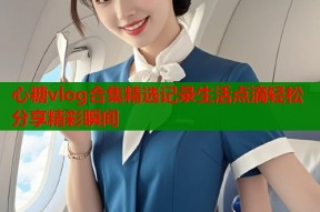 心糖vlog合集精选记录生活点滴轻松分享精彩瞬间