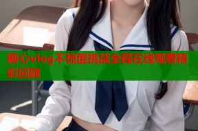 糖心vlog不惊醒挑战全程在线观看精彩回顾