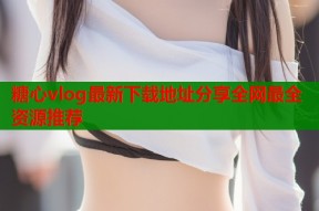 糖心vlog最新下载地址分享全网最全资源推荐