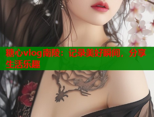 糖心vlog南陵：记录美好瞬间，分享生活乐趣  第1张