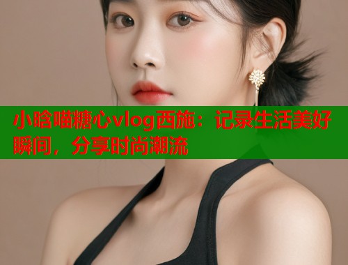 小晗喵糖心vlog西施：记录生活美好瞬间，分享时尚潮流  第1张