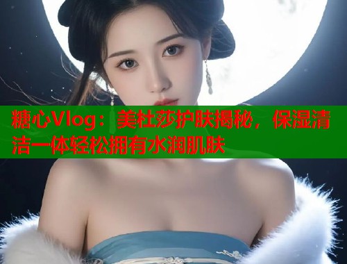 糖心Vlog：美杜莎护肤揭秘，保湿清洁一体轻松拥有水润肌肤  第1张