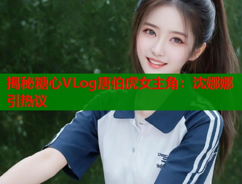 揭秘糖心VLog唐伯虎女主角：沈娜娜引热议  第1张