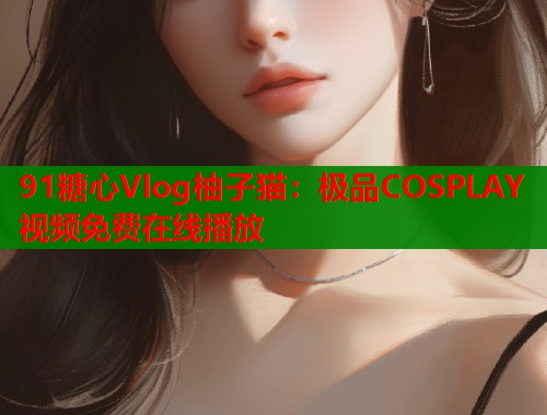 91糖心Vlog柚子猫：极品COSPLAY视频免费在线播放  第2张