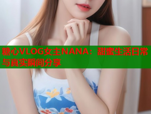 糖心VLOG女主NANA：甜蜜生活日常与真实瞬间分享  第1张