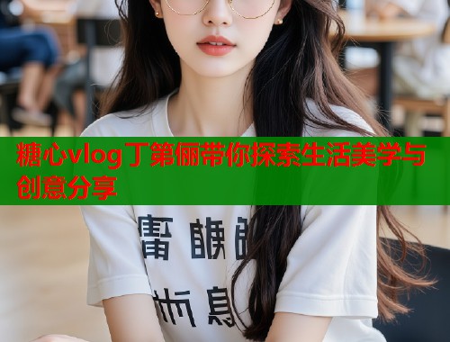 糖心vlog丁第俪带你探索生活美学与创意分享  第1张