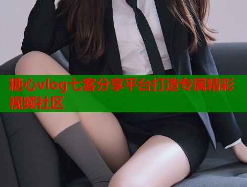 糖心vlog七客分享平台打造专属精彩视频社区  第1张