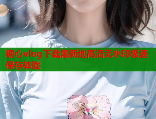 糖心vlog下载最新地高清无水印极速保存体验  第2张