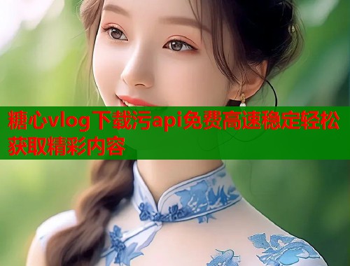 糖心vlog下载污api免费高速稳定轻松获取精彩内容  第1张