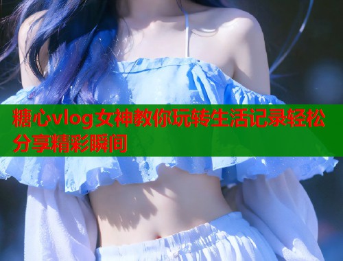 糖心vlog女神教你玩转生活记录轻松分享精彩瞬间  第1张