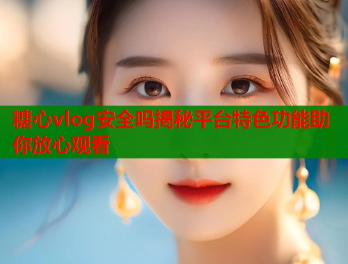 糖心vlog安全吗揭秘平台特色功能助你放心观看  第1张