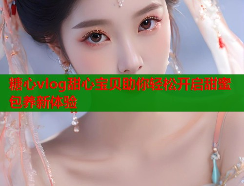 糖心vlog甜心宝贝助你轻松开启甜蜜包养新体验  第1张