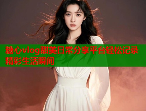 糖心vlog甜美日常分享平台轻松记录精彩生活瞬间  第1张