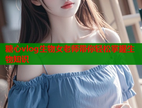 糖心vlog生物女老师带你轻松掌握生物知识  第2张