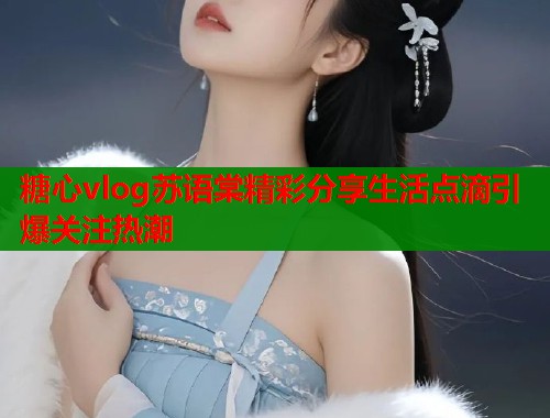 糖心vlog苏语棠精彩分享生活点滴引爆关注热潮  第1张