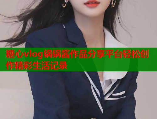糖心vlog锅锅酱作品分享平台轻松创作精彩生活记录  第1张