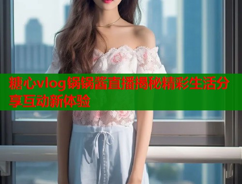 糖心vlog锅锅酱直播揭秘精彩生活分享互动新体验  第1张