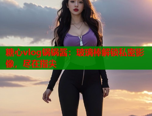 糖心vlog锅锅酱：玻璃棒解锁私密影像，尽在指尖  第1张