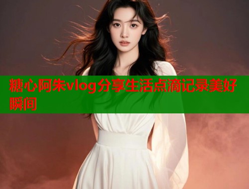 糖心阿朱vlog分享生活点滴记录美好瞬间  第1张