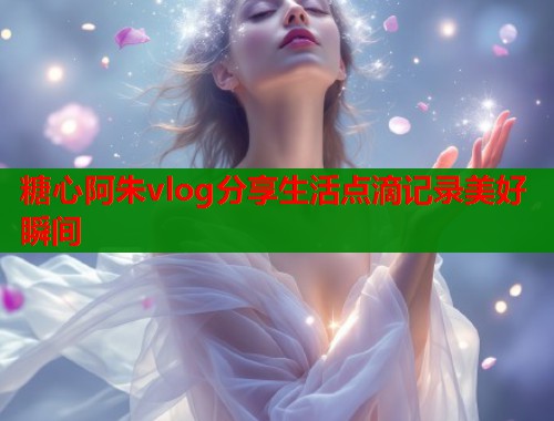 糖心阿朱vlog分享生活点滴记录美好瞬间  第2张