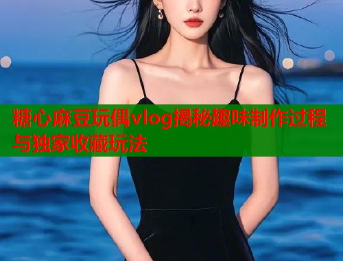 糖心麻豆玩偶vlog揭秘趣味制作过程与独家收藏玩法  第1张