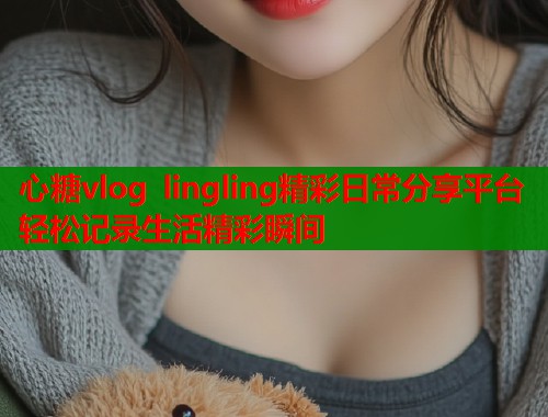 心糖vlog lingling精彩日常分享平台轻松记录生活精彩瞬间  第1张