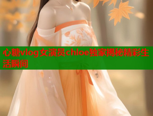 心糖vlog女演员chloe独家揭秘精彩生活瞬间  第1张